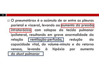 PNEUMOTÓRAX
 O pneumotórax é o acúmulo de ar entre as pleuras
parietal e visceral, levando ao aumento da pressão
intratorácica, com colapso do tecido pulmonar
ipsilateral, resultando em grave anormalidade da
relação ventilação-perfusão, redução da
capacidade vital, do volume-minuto e do retorno
venoso, levando à hipóxia por aumento
do shunt pulmonar
55
 