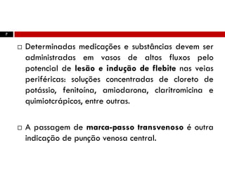 7
 Determinadas medicações e substâncias devem ser
administradas em vasos de altos fluxos pelo
potencial de lesão e indução de flebite nas veias
periféricas: soluções concentradas de cloreto de
potássio, fenitoína, amiodarona, claritromicina e
quimiotcrápicos, entre outras.
 A passagem de marca-passo transvenoso é outra
indicação de punção venosa central.
 