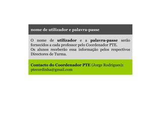 nome de utilizador e palavra-passe O nome de  utilizador  e a  palavra-passe  serão fornecidos a cada professor pelo Coordenador PTE.  Os alunos receberão essa informa ç ão pelos respectivos Directores de Turma. Contacto do Coordenador PTE  (Jorge Rodrigues) :   [email_address] 