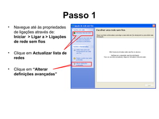 Passo 1 Navegue até às propriedades de ligações através de: Iniciar  > Ligar a > Ligações de rede sem fios Clique em  Actualizar lista de redes Clique em  “Alterar definições avançadas” 