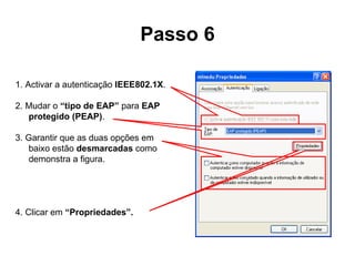Passo 6 1. Activar a autenticação  IEEE802.1X .  2. Mudar o  “tipo de EAP”  para  EAP protegido (PEAP) .  3. Garantir que as duas opções em baixo estão  desmarcadas  como demonstra a figura. 4. Clicar em  “Propriedades”. 