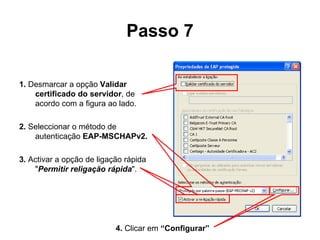 Passo 7 1.  Desmarcar a opção  Validar certificado do servidor , de acordo com a figura ao lado. 2.  Seleccionar o método de autenticação  EAP-MSCHAPv2.  3.  Activar a opção de ligação rápida  " Permitir religação rápida ". 4.  Clicar em  “Configurar” 