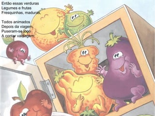 Então essas verduras
Legumes e frutas
Fresquinhas, maduras,
Todos animados
Depois da viagem,
Puseram-se logo
A contar vantagem:
 