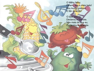O Milho falou:
Olhem, sou o mais belo!
Sou louro, gostoso
E tão amarelo!
O belo sou eu,
Declarou o Tomate.
Não mais do que eu,
Contestou o Abacate.
 
