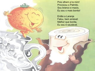 Pois olhem p’ra mim!
Provocou o Palmito.
Sou branco e macio,
Eu sou o mais bonito!
Então a Laranja
Falou, bem amável:
Melhor que bonita,
Eu sou é saudável.
 