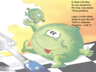 E disse a Ervilha
Eu sou pequenina
Por fora, mas dentro
Tenho proteína.
Logo o Limão disse:
Quem é que não vê?
Tenho a vitamina
Preciosa – a tal “C”:
 