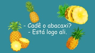 - Cadê o abacaxi?
- Está logo ali.
 