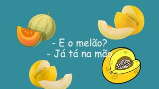- E o melão?
- Já tá na mão
 