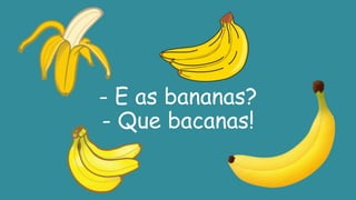 - E as bananas?
- Que bacanas!
 