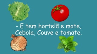 - E tem hortelã e mate,
Cebola, Couve e tomate.
 