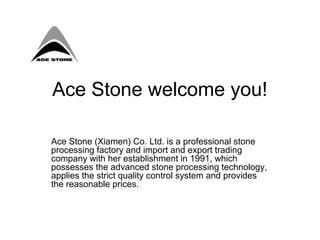 Ace Stone welcome you!

Ace Stone (Xiamen) Co. Ltd. is a professional stone
processing factory and import and export trading
company with her establishment in 1991, which
possesses the advanced stone processing technology,
applies the strict quality control system and provides
the reasonable prices.
 