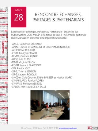 Mars

28

RENCONTRE ÉCHANGES,
PARTAGES & PARTENARIATS

La rencontre "Echanges, Partages & Partenariats" organisée par
l'Observatoire COM MEDIA s'est tenue ce jour à l'Assemblée Nationale
(Salle Mars III) en présence des organismes suivants :
-AACC, Catherine MICHAUD
-ANAé, Laetitia CHAMPAGNE et Claire VANDENBROCK
-ATEP Hervé ROUHER
,
-CDAF, François GIRARD
-FFM2E, Gabriele KUNZLI
-GPSF, Julie CHIDE
-IEMD, Virginie FILLON
-POPAI, Laurent FRAYSSINET
-SIN, Patrick JOLY
-SIPG, Thierry SEDBON
-SIPG, Laurent FOUQUE
-SNCD et Club Courrier, Didier BARBIER et Nicolas GIARD
-SYNAFEL/FCV, Patrick FLOREN
-SYNPASE, Philippe ABERGEL
-XPLOR, Jean-Louis DE LA SALLE

16, rue Troyon - 92310 Sèvres - Tel : 01-55-95-97-00 - www.obs-commedia.com

 