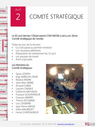 Avril

2

COMITÉ STRATÉGIQUE

Le 02 avril dernier, l'Observatoire COM MEDIA a tenu son 3ème
Comité Stratégique de l'année.

Ordre du jour de la réunion :
• Ca s'est passé au premier trimestre
• Les nouveaux adhérents
• Préparation de l’événement du 15 avril
• Les groupes de travail
• Point d'actualité
Les Membres du
Comité Stratégique :
•
•
•
•
•
•
•
•
•
•
•
•
•
•

Sylvie JOSEPH
Inge KERKLOH-DEVIF
Roland ANDRE
Jean-Marc BARKI
Arnaud CABAL
Laurent CAVIALE
Catherine MICHAUD
François GOUVERNEUR
François GIRARD
Thierry FECOMME
Loic LEFEBVRE
Jean-Pierre MASSE
Gilles MAURISSET
Hervé CHATEAUNEUF

16, rue Troyon - 92310 Sèvres - Tel : 01-55-95-97-00 - www.obs-commedia.com

 