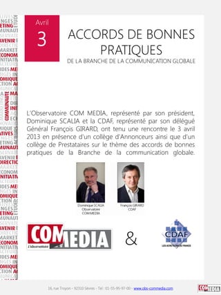Avril

3

ACCORDS DE BONNES
PRATIQUES

DE LA BRANCHE DE LA COMMUNICATION GLOBALE

L'Observatoire COM MEDIA, représenté par son président,
Dominique SCALIA et la CDAF, représenté par son délégué
Général François GIRARD, ont tenu une rencontre le 3 avril
2013 en présence d'un collège d'Annonceurs ainsi que d'un
collège de Prestataires sur le thème des accords de bonnes
pratiques de la Branche de la communication globale.

16, rue Troyon - 92310 Sèvres - Tel : 01-55-95-97-00 - www.obs-commedia.com

 