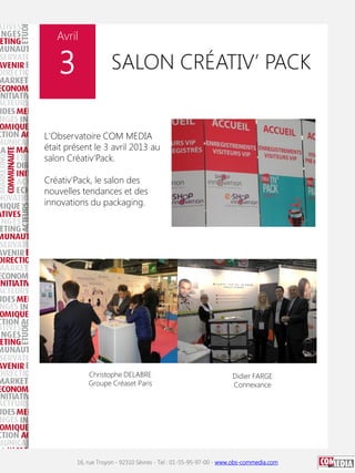 Avril

3

SALON CRÉATIV’ PACK

L'Observatoire COM MEDIA
était présent le 3 avril 2013 au
salon Créativ'Pack.
Créativ'Pack, le salon des
nouvelles tendances et des
innovations du packaging.

Christophe DELABRE
Groupe Créaset Paris

Didier FARGE
Connexance

16, rue Troyon - 92310 Sèvres - Tel : 01-55-95-97-00 - www.obs-commedia.com

 