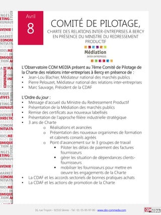 Avril

8

COMITÉ DE PILOTAGE,

CHARTE DES RELATIONS INTER-ENTREPRISES À BERCY
EN PRÉSENCE DU MINISTRE DU REDRESSEMENT
PRODUCTIF

L'Observatoire COM MEDIA présent au 7ème Comité de Pilotage de
la Charte des relations inter-entreprises à Bercy en présence de :
• Jean-Lou Blachier, Médiateur national des marchés publics
• Pierre Pelouzet, Médiateur national des relations inter-entreprises
• Marc Sauvage, Président de la CDAF
L'Ordre du jour :
• Message d'accueil du Ministre du Redressement Productif
• Présentation de la Médiation des marchés publics
• Remise des certificats aux nouveaux labellisés
• Présentation de l'approche filière industrielle stratégique
• 3 ans de Charte
o Réalisations et avancées
o Présentation des nouveaux organismes de formation
et cabinets conseils agréés
o Point d'avancement sur le 3 groupes de travail
 Piloter les délais de paiement des factures
fournisseurs
 gérer les situation de dépendances clientsfournisseurs
 mobiliser les fournisseurs pour mettre en
oeuvre les engagements de la Charte
• La CDAF et les accords sectoriels de bonnes pratiques achats
• La CDAF et les actions de promotion de la Charte

16, rue Troyon - 92310 Sèvres - Tel : 01-55-95-97-00 - www.obs-commedia.com

 
