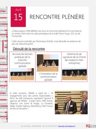 Avril

15

RENCONTRE PLÉNIÈRE

L'Observatoire COM MEDIA s'est réuni en rencontre plénière le 15 avril dernier
en soirée à Paris dans le cadre prestigieux de la Salle Victor Hugo, 101 rue de
l'Université.
Cette réunion présidée par Dominique SCALIA, s'est déroulée en présence de
plus de 200 participants.

Déroulé de la rencontre
Accords de bonnes
pratiques de la
branche
communication
globale

Cérémonie de
signature de la Charte
des relations interentreprises

L’innovation de la
communication
globale

A cette occasion, l’ANAé a signé les « 10
engagements pour des achats responsables ».
Parmi les 400 entreprises signataires figurent 9
agences de l’ANAé : Creativ Spirit, HRG Events,
L’Agence Link Event & Image, La Fonderie,
Magic Garden Agency, Manifestory, MCI France,
Ormès et Sensation !

16, rue Troyon - 92310 Sèvres - Tel : 01-55-95-97-00 - www.obs-commedia.com

 