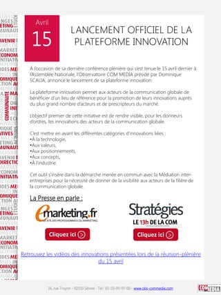 Avril

15

LANCEMENT OFFICIEL DE LA
PLATEFORME INNOVATION

À l’occasion de sa dernière conférence plénière qui s’est tenue le 15 avril dernier à
l’Assemblée Nationale, l’Observatoire COM MEDIA présidé par Dominique
SCALIA, annonce le lancement de sa plateforme innovation.
La plateforme innovation permet aux acteurs de la communication globale de
bénéficier d’un lieu de référence pour la promotion de leurs innovations auprès
du plus grand nombre d’acteurs et de prescripteurs du marché.
L’objectif premier de cette initiative est de rendre visible, pour les donneurs
d’ordres, les innovations des acteurs de la communication globale.
C’est mettre en avant les différentes catégories d’innovations liées :
•À la technologie,
•Aux valeurs,
•Aux positionnements,
•Aux concepts,
•À l’industrie.
Cet outil s’insère dans la démarche menée en commun avec la Médiation interentreprises pour la nécessité de donner de la visibilité aux acteurs de la filière de
la communication globale.

La Presse en parle :

Cliquez ici >

Cliquez ici >

Retrouvez les vidéos des innovations présentées lors de la réunion-plénière
du 15 avril

16, rue Troyon - 92310 Sèvres - Tel : 01-55-95-97-00 - www.obs-commedia.com

 