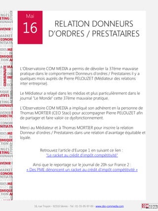 Mai

16

RELATION DONNEURS
D’ORDRES / PRESTATAIRES

L'Observatoire COM MEDIA a permis de dévoiler la 37éme mauvaise
pratique dans le comportement Donneurs d'ordres / Prestataires il y a
quelques mois auprès de Pierre PELOUZET (Médiateur des relations
inter entreprise).
Le Médiateur a relayé dans les médias et plus particulièrement dans le
journal "Le Monde" cette 37éme mauvaise pratique.
L'Observatoire COM MEDIA a impliqué son adhérent en la personne de
Thomas MORTIER (CEO Staci) pour accompagner Pierre PELOUZET afin
de partager et faire valoir ce dysfonctionnement.
Merci au Médiateur et à Thomas MORTIER pour inscrire la relation
Donneur d'ordres / Prestataires dans une relation d'avantage équitable et
loyale.
Retrouvez l'article d'Europe 1 en suivant ce lien :
"Le racket au crédit d'impôt compétitivité"
Ainsi que le reportage sur le journal de 20h sur France 2 :
« Des PME dénoncent un racket au crédit d'impôt compétitivité »

16, rue Troyon - 92310 Sèvres - Tel : 01-55-95-97-00 - www.obs-commedia.com

 