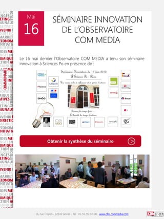 Mai

16

SÉMINAIRE INNOVATION
DE L’OBSERVATOIRE
COM MEDIA

Le 16 mai dernier l'Observatoire COM MEDIA a tenu son séminaire
innovation à Sciences Po en présence de :

Obtenir la synthèse du séminaire

16, rue Troyon - 92310 Sèvres - Tel : 01-55-95-97-00 - www.obs-commedia.com

>

 
