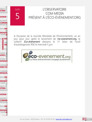 Juin

5

L’OBSERVATOIRE
COM MEDIA
PRÉSENT À L’ÉCO-ÉVÈNEMENT.ORG

A l’occasion de la Journée Mondiale de l'Environnement, un an
jour pour jour après le lancement de rse-evenement.org, le
collectif Eco-événement dressera le 1er bilan de l'outil
d'autodiagnostic RSE le mercredi 5 juin

16, rue Troyon - 92310 Sèvres - Tel : 01-55-95-97-00 - www.obs-commedia.com

 