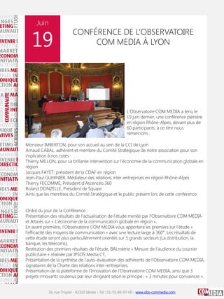 Juin

19

CONFÉRENCE DE L’OBSERVATOIRE
COM MEDIA À LYON

L'Observatoire COM MEDIA a tenu le
19 juin dernier, une conférence plénière
en région Rhône-Alpes, devant plus de
60 participants, à ce titre nous
remercions :
Monsieur IMBERTON, pour son accueil au sein de la CCI de Lyon
Arnaud CABAL, adhérent et membre du Comité Stratégique de notre association pour son
implication à nos cotés
Thierry MILLON, pour sa brillante intervention sur l'économie de la communication globale en
région
Jacques FAYET, président de la CDAF en région
Jean-Paul GUERNIER, Médiateur des relations inter-entreprises en région Rhône-Alpes
Thierry FECOMME, Président d'Ascencéo 360
Roland DONZELLE, Président de Square
Ainsi que les membres du Comité Stratégique et le public présent lors de cette conférence.
Ordre du jour de la Conférence :
Présentation des résultats de l’actualisation de l’étude menée par l’Observatoire COM MEDIA
et Altarès sur « L’économie de la communication globale en région »,
En avant première, l’Observatoire COM MEDIA vous apportera les premiers sur l’étude «
l’efficacité des moyens de communication » avec une lecture large à 360°. Les résultats de
cette étude seront plus particulièrement orientés sur 3 grands secteurs (La distribution, la
banque, les télécoms),
Restitution des premiers résultats de l’étude, BALmétrie « Mesure de l’audience du courrier
publicitaire » réalisée par IPSOS Media CT,
Présentation de la synthèse de l’auto-évaluation des adhérents de l’Observatoire COM MEDIA,
signataires de la Charte des relations inter-entreprises,
Présentation de la plateforme de l’Innovation de l’Observatoire COM MEDIA, ainsi que 3
projets innovants soutenus par leur dirigeant selon le principe : « 3 minutes pour convaincre ».
16, rue Troyon - 92310 Sèvres - Tel : 01-55-95-97-00 - www.obs-commedia.com

 