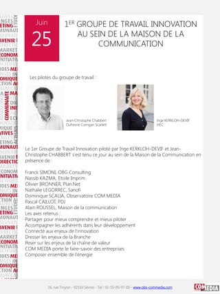 Juin

25

1ER GROUPE DE TRAVAIL INNOVATION
AU SEIN DE LA MAISON DE LA
COMMUNICATION

Les pilotes du groupe de travail :

Jean-Christophe Chabbert
Dufresne Corrigan Scarlett

Inge KERKLOH-DEVIF
HEC

Le 1er Groupe de Travail Innovation piloté par Inge KERKLOH-DEVIF et JeanChristophe CHABBERT s'est tenu ce jour au sein de la Maison de la Communication en
présence de :
Franck SIMONI, OBG Consulting
Nassib KAZMA, Etoile Imprim
Olivier BRONNER, Plan.Net
Nathalie LEGORREC, Sanofi
Dominique SCALIA, Observatoire COM MEDIA
Pascal CAILLOT, PDJ
Alain ROUSSEL, Maison de la communication
Les axes retenus :
Partager pour mieux comprendre et mieux piloter
Accompagner les adhérents dans leur développement
Connecté aux enjeux de l'innovation
Dresser les enjeux de la Branche
Peser sur les enjeux de la chaîne de valeur
COM MEDIA porte le faire-savoir des entreprises
Composer ensemble de l'énergie

16, rue Troyon - 92310 Sèvres - Tel : 01-55-95-97-00 - www.obs-commedia.com

 