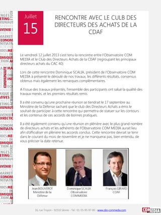 Juillet

15

RENCONTRE AVEC LE CULB DES
DIRECTEURS DES ACHATS DE LA
CDAF

Le vendredi 12 juillet 2013 s'est tenu la rencontre entre l'Observatoire COM
MEDIA et le Club des Directeurs Achats de la CDAF (regroupant les principaux
directeurs achats du CAC 40)
Lors de cette rencontre Dominique SCALIA, président de l'Observatoire COM
MEDIA à présenté le déroulé de nos travaux, les différents résultats, consensus
obtenus mais également les remarques complémentaires.
A l'issue des travaux présentés, l'ensemble des participants ont salué la qualité des
travaux menés, et les premiers résultats remis.
Il a été convenu qu'une prochaine réunion se tiendrait le 17 septembre au
Ministère de la Défense sachant que le club des Directeurs Achats a émis le
souhait de participer à cette rencontre qui permettra de statuer sur les contours
et les contenus de ces accords de bonnes pratiques.
Il a été également convenu qu’une réunion en plénière avec le plus grand nombre
de directeurs achats et les adhérents de l’Observatoire COM MEDIA aurait lieu
afin d’officialiser en plénière les accords conclus. Cette rencontre devrait se tenir
dans le courant du mois de novembre et je ne manquerai pas, bien entendu, de
vous préciser la date retenue.

16, rue Troyon - 92310 Sèvres - Tel : 01-55-95-97-00 - www.obs-commedia.com

 