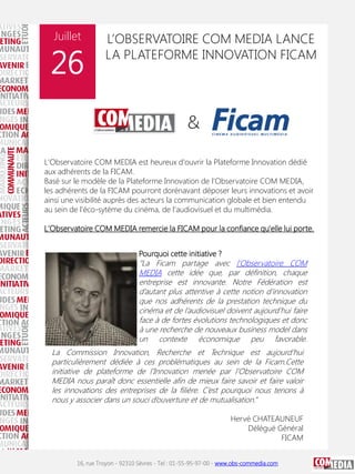 Juillet

26

L’OBSERVATOIRE COM MEDIA LANCE
LA PLATEFORME INNOVATION FICAM

L'Observatoire COM MEDIA est heureux d'ouvrir la Plateforme Innovation dédié
aux adhérents de la FICAM.
Basé sur le modèle de la Plateforme Innovation de l'Observatoire COM MEDIA,
les adhérents de la FICAM pourront dorénavant déposer leurs innovations et avoir
ainsi une visibilité auprès des acteurs la communication globale et bien entendu
au sein de l'éco-sytéme du cinéma, de l'audiovisuel et du multimédia.
L'Observatoire COM MEDIA remercie la FICAM pour la confiance qu'elle lui porte.
Pourquoi cette initiative ?

“La Ficam partage avec l’Observatoire COM
MEDIA cette idée que, par définition, chaque
entreprise est innovante. Notre Fédération est
d’autant plus attentive à cette notion d’innovation
que nos adhérents de la prestation technique du
cinéma et de l’audiovisuel doivent aujourd’hui faire
face à de fortes évolutions technologiques et donc
à une recherche de nouveaux business model dans
un contexte économique peu favorable.
La Commission Innovation, Recherche et Technique est aujourd’hui
particulièrement dédiée à ces problématiques au sein de la Ficam.Cette
initiative de plateforme de l’Innovation menée par l’Observatoire COM
MEDIA nous paraît donc essentielle afin de mieux faire savoir et faire valoir
les innovations des entreprises de la filière. C’est pourquoi nous tenons à
nous y associer dans un souci d’ouverture et de mutualisation.”
Hervé CHATEAUNEUF
Délégué Général
FICAM
16, rue Troyon - 92310 Sèvres - Tel : 01-55-95-97-00 - www.obs-commedia.com

 