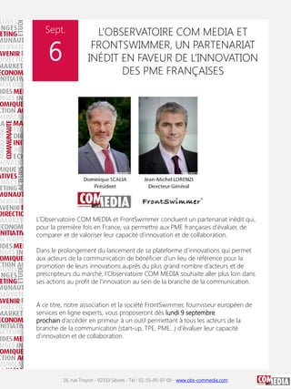 Sept.

6

L’OBSERVATOIRE COM MEDIA ET
FRONTSWIMMER, UN PARTENARIAT
INÉDIT EN FAVEUR DE L’INNOVATION
DES PME FRANÇAISES

L’Observatoire COM MEDIA et FrontSwimmer concluent un partenariat inédit qui,
pour la première fois en France, va permettre aux PME françaises d’évaluer, de
comparer et de valoriser leur capacité d’innovation et de collaboration.

Dans le prolongement du lancement de sa plateforme d’innovations qui permet
aux acteurs de la communication de bénéficier d’un lieu de référence pour la
promotion de leurs innovations auprès du plus grand nombre d’acteurs et de
prescripteurs du marché, l’Observatoire COM MEDIA souhaite aller plus loin dans
ses actions au profit de l’innovation au sein de la branche de la communication.
A ce titre, notre association et la société FrontSwimmer, fournisseur européen de
services en ligne experts, vous proposeront dès lundi 9 septembre
prochain d’accéder en primeur à un outil permettant à tous les acteurs de la
branche de la communication (start-up, TPE, PME...) d’évaluer leur capacité
d’innovation et de collaboration.

16, rue Troyon - 92310 Sèvres - Tel : 01-55-95-97-00 - www.obs-commedia.com

 