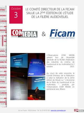 Octobre

3

LE COMITÉ DIRECTEUR DE LA FICAM
SALUE LA 2ÈME ÉDITION DE L’ÉTUDE
DE LA FILIÈRE AUDIOVISUEL

L'Observatoire
COM
MEDIA
présent
lors
de
l'Assemblé
Générale de la FICAM (Fédération
des industries du cinéma, de
l'audiovisuel et du multimédia) le 2
octobre
2013.
Au cours de cette rencontre, le
Comité Directeur de la Fédération
a salué la réalisation de la 2eme
édition de l'étude sur " L'économie
de la filière de l'audiovisuel et du
multimédia
"
produite
par
l'Observatoire COM MEDIA en
partenariat avec Altares.

16, rue Troyon - 92310 Sèvres - Tel : 01-55-95-97-00 - www.obs-commedia.com

 
