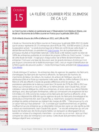 Octobre

15

LA FILIÈRE COURRIER PÈSE 35.8MDS€
DE CA 1/2

Le Club Courrier a réalisé, en partenariat avec L'Observatoire Com Media et Altares, une
étude sur l'économie de la filière courrier en France pour la période 2004-2012.
35,8 milliards d'euros de chiffre d'affaires en 2011, soit 1,8% du PIB.
L'étude sur l'économie de la filière courrier en France pour la période 2004-2012 (1) révèle
que le secteur représente 20 175 entreprises (dont 87% de TPE), 318 900 emplois (1,1% de
la population active). " Le poids économique de la filière est confirmé par cette étude ", a
déclaré Bernard Kuhnast, co-président du Club Courrier, lors de la présentation des
principaux résultats à l'Assemblée nationale. Cette étude a été réalisée à partir du bilan de
100% des entreprises publiantes et corrobore les propres chiffres du Club Courrier. " L'enjeu
de cette étude est triple : il s'agit pour chaque acteur de la filière de benchmarker son
entreprise. C'est aussi une base de discussion avec les grands donneurs d'ordre qui n'ont
pas toujours conscience de la réalité économique. Enfin, c'est un moyen d'identification de
la filière auprès des pouvoirs publics ", insiste Dominique Scalia, président de l'Observatoire
Com Media.
L'étude distingue 12 secteurs : les entreprises data, les agences, les papetiers, les fabricants
d'enveloppes, les fabricants de machine à affranchir, les fabricants de machine, les
imprimeries de labeur, les relieurs, les routeurs, les acteurs de l'éditique, ceux de la
distribution (ISA) et la Poste qui représente à elle seule, 48% du chiffre d'affaires (CA) de la
filière et 32% des effectifs. Il existe de grandes différences entre les secteurs : des
prestataires spécialistes de la data qui voient leur CA bondir de 257% de 2004 à 2012 aux
relieurs qui connaissent un recul de 24% sur la même période. Jean-Claude Palu, ancien
médiateur national délégué du crédit aux entreprises, et senior advisor au cabinet Deloitte
distingue, ainsi, deux groupes d'entreprises, celles qui connaissent une progression de leur
CA limitée à 15-25% comme les routeurs et les fabricants de machine à affranchir, et les
autres qui dépassent les 40% tels que les agences de pub, les fabricants d'enveloppe et les
distributeurs d'imprimés ISA. Jean-Claude Palu a, notamment, souligné la nécessité de
protéger les petites entreprises qui réalisent des marges de 40% : " Cela prouve qu'il y a là
un savoir-faire qu'il faut préserver ". Or, il constate que l'autofinancement est, en général,
insuffisant et qu'une entreprise qui se désendette n'est pas bon signe car cela signifie qu'elle
a réduit ses investissements. Jean-Claude Palu ajoute : " Je vois des entreprises qui ont une
baisse de résultat avec des fonds propres faibles. Les banquiers se désengagent de ces
sociétés sur la base d'un diagnostic manichéen - on va bien ou on va mal - alors qu'il faut
comparer les ratios de l'entreprise à son secteur. Cette étude doit permettre d'avoir un
dialogue objectif avec sa banque ".

16, rue Troyon - 92310 Sèvres - Tel : 01-55-95-97-00 - www.obs-commedia.com

 