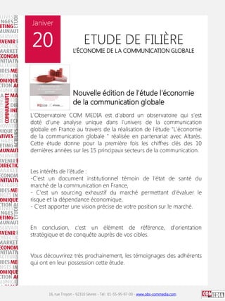 Janiver

20

ETUDE DE FILIÈRE

L’ÉCONOMIE DE LA COMMUNICATION GLOBALE

Nouvelle édition de l'étude l'économie
de la communication globale
L'Observatoire COM MEDIA est d'abord un observatoire qui s'est
doté d'une analyse unique dans l'univers de la communication
globale en France au travers de la réalisation de l'étude "L'économie
de la communication globale " réalisée en partenariat avec Altarès.
Cette étude donne pour la première fois les chiffres clés des 10
dernières années sur les 15 principaux secteurs de la communication.
Les intérêts de l'étude :
-C'est un document institutionnel témoin de l'état de santé du
marché de la communication en France,
- C'est un sourcing exhaustif du marché permettant d'évaluer le
risque et la dépendance économique,
- C'est apporter une vision précise de votre position sur le marché.
En conclusion, c'est un élément de référence, d'orientation
stratégique et de conquête auprès de vos cibles.
Vous découvrirez très prochainement, les témoignages des adhérents
qui ont en leur possession cette étude.

16, rue Troyon - 92310 Sèvres - Tel : 01-55-95-97-00 - www.obs-commedia.com

 