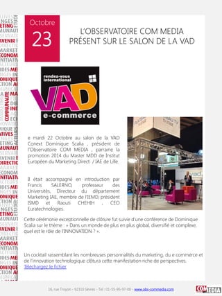 Octobre

23

L’OBSERVATOIRE COM MEDIA
PRÉSENT SUR LE SALON DE LA VAD

e mardi 22 Octobre au salon de la VAD
Conext Dominique Scalia , président de
l’Observatoire COM MEDIA , parraine la
promotion 2014 du Master MDD de Institut
Européen du Marketing Direct / IAE de Lille.
Il était accompagné en introduction par
Francis
SALERNO,
professeur
des
Universités, Directeur du département
Marketing IAE, membre de l’IEMD, président
ISMD et Raouti CHEHIH , CEO
Euratechnologies.
Cette cérémonie exceptionnelle de clôture fut suivie d’une conférence de Dominique
Scalia sur le thème : » Dans un monde de plus en plus global, diversifié et complexe,
quel est le rôle de l’INNOVATION ? ».

Un cocktail rassemblant les nombreuses personnalités du marketing, du e commerce et
de l’innovation technologique clôtura cette manifestation riche de perspectives.
Téléchargez le fichier

16, rue Troyon - 92310 Sèvres - Tel : 01-55-95-97-00 - www.obs-commedia.com

 