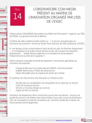 Nov.

14

L’OBSERVATOIRE COM MEDIA
PRÉSENT AU MATINS DE
L’INNOVATION ORGANISÉ PAR L’ISIS
DE L’ESSEC

L’Observatoire COM MEDIA était présent aux Matins de l’Innovation" organisé par l’ISIS
de l’ESSEC à la grande Arche de la défense.
Le thème de cette conférence était centré sur : « le service, principal enjeu du
commerce de proximité » animé par Xavier Pavie directeur de l’ISIS, professeur à l’ESSEC
A une époque où les consommateurs lisent de plus en plus, les librairies disparaissent
….. A une époque où le public écoute de plus en plus de musique, les disquaires
disparaissent ….. Quelle réponse apporter à ce changement de paradigme :
Protectionnisme ou Remise en question ?
Voilà la question à laquelle ont tenté de répondre 3 intervenants spécialistes du
commerce de proximité :
-

Hugues le Bret pour le compte bancaire NICKEL chez les buralistes
Isabelle Adenot pour l’Ordre des pharmaciens
Fabien Monsallier pour les espaces de ventes de La Poste

En synthèse, les intervenants sont d’accords sur 4 facteurs clefs :
-

Prendre plus en considération son écosystème et en optimiser sa lecture
Créer de nouveaux services
Donner un nouveau design aux services
Capter les flux via internet

L’évolution de l’expérience client montre bien que le client de demain cherche une
qualité de service et de relation dans l’acte d’achat. Aucun des circuits de distribution
n’en a le monopole et toutes les innovations qui tiennent compte de ce besoin de
reconnaissance seront gagnantes.

16, rue Troyon - 92310 Sèvres - Tel : 01-55-95-97-00 - www.obs-commedia.com

 
