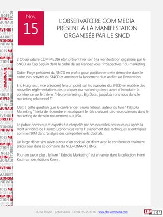 Nov.

15

L’OBSERVATOIRE COM MEDIA
PRÉSENT À LA MANIFESTATION
ORGANISÉE PAR LE SNCD

L’ Observatoire COM MEDIA était présent hier soir à la manifestation organisée par le
SNCD au Cap Seguin dans le cadre de ses Rendez vous “Prospectives “ du marketing .
Didier Farge président du SNCD en profite pour positionner cette démarche dans le
cadre des activités du SNCD et annoncer la lancement d’un atelier sur l’Innovation .
Eric Huignard , vice président fera un point sur les avancées du SNCD en matière des
nouvelles réglementations des pratiques du marketing direct avant d’introduire la
conférence sur le thème :”Neuromarketing , Big Data , jusqu’où irons nous dans le
marketing relationnel ?”
C’est à cette question que le conférencier Bruno Teboul , auteur du livre “ l’absolu
Marketing “ tenta de répondre en expliquant le rôle croissant des neurosciences dans le
marketing de demain notamment aux USA.
Le public nombreux et experts fut interpellé par ces nouvelles pratiques qui après la
mort annoncé de l’Homo Economicus verra l' avènement des techniques scientifiques
comme l’IRM dans l’analyse des comportements d’achats.
Un large débat s’en suivit autour d’un cocktail en direct avec le conférencier vraiment
précurseur dans ce domaine du NEUROMARKETING.
Pour en savoir plus , le livre “ l’absolu Marketing” est en vente dans la collection Henri
Kaufman des éditions Kawa .

16, rue Troyon - 92310 Sèvres - Tel : 01-55-95-97-00 - www.obs-commedia.com

 