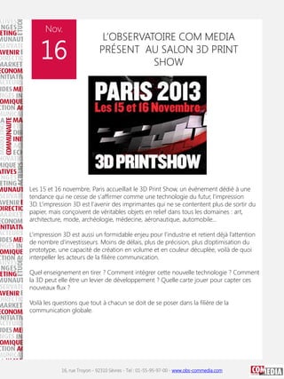 Nov.

16

L’OBSERVATOIRE COM MEDIA
PRÉSENT AU SALON 3D PRINT
SHOW

Les 15 et 16 novembre, Paris accueillait le 3D Print Show, un événement dédié à une
tendance qui ne cesse de s'affirmer comme une technologie du futur, l'impression
3D. L’impression 3D est l'avenir des imprimantes qui ne se contentent plus de sortir du
papier, mais conçoivent de véritables objets en relief dans tous les domaines : art,
architecture, mode, archéologie, médecine, aéronautique, automobile...
L’impression 3D est aussi un formidable enjeu pour l’industrie et retient déjà l’attention
de nombre d’investisseurs. Moins de délais, plus de précision, plus d’optimisation du
prototype, une capacité de création en volume et en couleur décuplée, voilà de quoi
interpeller les acteurs de la filière communication.
Quel enseignement en tirer ? Comment intégrer cette nouvelle technologie ? Comment
la 3D peut elle être un levier de développement ? Quelle carte jouer pour capter ces
nouveaux flux ?
Voilà les questions que tout à chacun se doit de se poser dans la filière de la
communication globale.

16, rue Troyon - 92310 Sèvres - Tel : 01-55-95-97-00 - www.obs-commedia.com

 