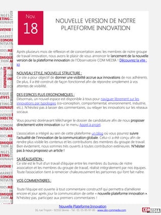 Nov.

18

NOUVELLE VERSION DE NOTRE
PLATEFORME INNOVATION

Après plusieurs mois de réflexion et de concertation avec les membres de notre groupe
de travail innovation, nous avons le plaisir de vous annoncer le lancement de la nouvelle
version de la plateforme innovation de l’Observatoire COM MEDIA ! Découvrez la vite :
ici
NOUVEAU STYLE, NOUVELLE STRUCTURE :
Ce site a pour objectif de donner une visibilité accrue aux innovations de nos adhérents.
De plus, il a été construit de façon fonctionnel afin de répondre simplement à vos
attentes de visibilité.
DES ESPACES PLUS ERGONOMIQUES :
Désormais, un nouvel espace est disponible à tous pour naviguer librement sur les
innovations par typologies (co-conception, comportemental, environnement, industrie,
etc.). N’hésitez pas à laisser des commentaires, ou relayer les innovations sur les réseaux
sociaux.
Vous pourrez dorénavant télécharger le dossier de candidature afin de nous proposer
directement votre innovation sur le menu Appel à projet.
L’association a intégré au sein de cette plateforme un blog où vous pourrez suivre
l’actualité de l’innovation de la communication globale. Celui-ci a été conçu afin de
rendre plus visible les contenus et les contributions des membres du groupe de travail.
Bien évidement, nous sommes très ouverts à toutes contribution extérieures. N’hésiter
pas à nous proposez un article !
SA RÉALISATION :
Ce site est le fruit d’un travail d’équipe entre les membres du bureau de notre
association et les membres du groupe de travail, réalisé intégralement par nos équipes.
Toute l’association tient à remercier chaleureusement les personnes qui l’ont fait naître.
VOS COMMENTAIRES :
Toute l’équipe est ouverte à tout commentaire constructif qui permettra d’améliorer
encore et jour après jour la communication de cette « nouvelle plateforme innovation ».
N’hésitez pas, participez aux premiers commentaires !
Nouvelle Plateforme Innovation

16, rue Troyon - 92310 Sèvres - Tel : 01-55-95-97-00 - www.obs-commedia.com

 