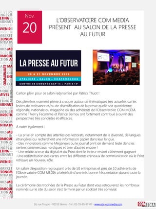 Nov.

20

L’OBSERVATOIRE COM MEDIA
PRÉSENT AU SALON DE LA PRESSE
AU FUTUR

Carton plein pour ce salon redynamisé par Patrick Thuot !
Des plénières vraiment pleine à craquer autour de thématiques très actuelles sur les
leviers de croissance et/ou de diversification de la presse quelle soit quotidienne,
régionale, nationale ou magazine où des adhérents de l’Observatoire COM MEDIA
comme Thierry Fecomme et Patrice Bernou ont fortement contribué à ouvrir des
perspectives très concrètes et efficaces.
A noter également :
- La prise en compte des attentes des lectorats, notamment de la diversité, de langues
étrangères qui recherchent une information papier dans leur langue.
- Des innovations comme Méganews ou le journal print on demand testé dans les
centres commerciaux nordiques et bien d’autres encore !
- Une mixité accrue du digital et du Print dont le lecteur ressort clairement gagnant
-Une redistribution des cartes entre les différents créneaux de communication où le Print
retrouve un nouveau rôle.
Un salon d’exposition regroupant près de 50 entreprises et près de 10 adhérents de
l’Observatoire COM MEDIA a bénéficié d’une très bonne fréquentation durant toute la
journée.
La cérémonie des trophées de la Presse au Futur dont vous retrouverez les nombreux
nominés sur le site du salon s’est terminé par un cocktail très convivial.

16, rue Troyon - 92310 Sèvres - Tel : 01-55-95-97-00 - www.obs-commedia.com

 