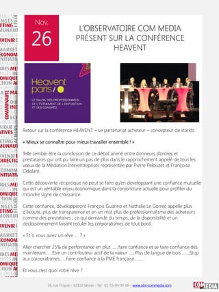 Nov.

26

L’OBSERVATOIRE COM MEDIA
PRÉSENT SUR LA CONFÉRENCE
HEAVENT

Retour sur la conférence HEAVENT – Le partenariat acheteur – concepteur de stands
« Mieux se connaître pour mieux travailler ensemble ! »
Telle semble être la conclusion de ce débat animé entre donneurs d’ordres et
prestataires qui ont pu faire un pas de plus dans le rapprochement appelé de tous les
vœux de la Médiation Interentreprises représentée par Pierre Pelouzet et Françoise
Odolant.
Cette découverte réciproque ne peut se faire qu’en développant une confiance mutuelle
qui est un véritable enjeu économique dans la conjoncture actuelle pour profiter du
moindre signe de croissance.
Cette confiance, développeront François Guarino et Nathalie Le Gorrec appelle plus
d’écoute, plus de transparence et en un mot plus de professionnalisme des acheteurs
comme des prestataires ; ce qui demande du temps, de la disponibilité et un
décloisonnement faisant reculer les corporatismes de tout bord.
« Et si vous aviez un rêve …..? »
Aller chercher 25% de performance en plus ……faire confiance et se faire confiance dés
maintenant……Etre un contributeur actif de la valeur ……Plus de langue de bois …….Stop
aux corporatismes……Faire confiance à la PME française……..
Et vous c’est quoi votre rêve ?
16, rue Troyon - 92310 Sèvres - Tel : 01-55-95-97-00 - www.obs-commedia.com

 