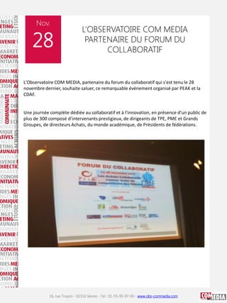 Nov.

28

L’OBSERVATOIRE COM MEDIA
PARTENAIRE DU FORUM DU
COLLABORATIF

L'Observatoire COM MEDIA, partenaire du forum du collaboratif qui s'est tenu le 28
novembre dernier, souhaite saluer, ce remarquable événement organisé par PEAK et la
CDAF.

Une journée complète dédiée au collaboratif et à l'innovation, en présence d'un public de
plus de 300 composé d'intervenants prestigieux, de dirigeants de TPE, PME et Grands
Groupes, de directeurs Achats, du monde académique, de Présidents de fédérations.

16, rue Troyon - 92310 Sèvres - Tel : 01-55-95-97-00 - www.obs-commedia.com

 