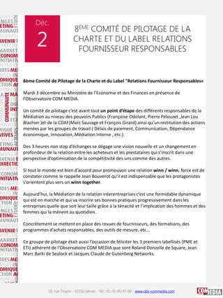 Déc.

2

8ÈME COMITÉ DE PILOTAGE DE LA
CHARTE ET DU LABEL RELATIONS
FOURNISSEUR RESPONSABLES

8ème Comité de Pilotage de la Charte et du Label "Relations Fournisseur Responsables«
Mardi 3 décembre au Ministère de l’Economie et des Finances en présence de
l’Observatoire COM MEDIA.
Un comité de pilotage c’est avant tout un point d’étape des différents responsables de la
Médiation au niveau des pouvoirs Publics (Françoise Odolant, Pierre Pelouzet ,Jean Lou
Blachier )et de la CDAF(Marc Sauvage et François Girard) ainsi qu’un restitution des actions
menées par les groupes de travail ( Délais de paiement, Communication, Dépendance
économique, Innovation, Médiation Interne , etc.).
Des 3 heures non stop d’échanges se dégage une vision nouvelle et un changement en
profondeur de la relation entre les acheteurs et les prestataires qui s’inscrit dans une
perspective d’optimisation de la compétitivité des uns comme des autres.
Si tout le monde est bien d’accord pour promouvoir une relation winn / winn, force est de
constater comme le rappelle Jean Bouverot qu’il est indispensable que les protagonistes
s’orientent plus vers un winn together.
Aujourd’hui, la Médiation de la relation interentreprises c’est une formidable dynamique
qui est en marche et qui va inscrire ses bonnes pratiques progressivement dans les
entreprises quelle que soit leur taille grâce à la ténacité et l’implication des hommes et des
femmes qui la mènent au quotidien.
Concrètement se mettent en place des revues de fournisseurs, des formations, des
programmes d’achats responsables, des outils de mesure, etc…
Ce groupe de pilotage était aussi l’occasion de féliciter les 3 premiers labellisés (PME et
ETI) adhérent de l’Observatoire COM MEDIA que sont Roland Donzelle de Square, Jean
Marc Barki de Sealock et Jacques Claude de Gutenberg Networks.

16, rue Troyon - 92310 Sèvres - Tel : 01-55-95-97-00 - www.obs-commedia.com

 