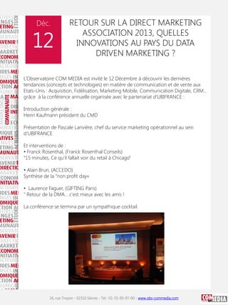 Déc.

12

RETOUR SUR LA DIRECT MARKETING
ASSOCIATION 2013, QUELLES
INNOVATIONS AU PAYS DU DATA
DRIVEN MARKETING ?

L’Observatoire COM MEDIA est invité le 12 Décembre à découvrir les dernières
tendances (concepts et technologies) en matière de communication et de vente aux
Etats-Unis : Acquisition, Fidélisation, Marketing Mobile, Communication Digitale, CRM…
grâce à la conférence annuelle organisée avec le partenariat d’UBIFRANCE :
Introduction générale :
Henri Kaufmann président du CMD
Présentation de Pascale Larivière, chef du service marketing opérationnel au sein
d’UBIFRANCE
Et interventions de :
• Franck Rosenthal, (Franck Rosenthal Conseils)
“15 minutes, Ce qu’il fallait voir du retail à Chicago”
• Alain Brun, (ACCEDO)
Synthèse de la "non profit day«
• Laurence Faguer, (GIFTING Paris)
" Retour de la DMA... c'est mieux avec les amis !
La conférence se termina par un sympathique cocktail.

16, rue Troyon - 92310 Sèvres - Tel : 01-55-95-97-00 - www.obs-commedia.com

 