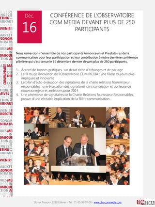 Déc.

16

CONFÉRENCE DE L’OBSERVATOIRE
COM MEDIA DEVANT PLUS DE 250
PARTICIPANTS

Nous remercions l'ensemble de nos participants Annonceurs et Prestataires de la
communication pour leur participation et leur contribution à notre dernière conférence
plénière qui s'est tenue le 16 décembre dernier devant plus de 250 participants.
1. Accord de bonnes pratiques : un débat riche d’échanges et de partage
2. Le fil rouge innovation de l’Observatoire COM MEDIA : une filière toujours plus
impliquée et innovante
3. Le bilan d’auto-évaluation des signataires de la charte relations fournnisseur
responsables : une évaluation des signataires sans concession et porteuse de
nouveau enjeux et ambitions pour 2014
4. Une cérémonie de signataires de la Charte Relations fournisseur Responsables,
preuve d’une véritable implication de la filière communication

16, rue Troyon - 92310 Sèvres - Tel : 01-55-95-97-00 - www.obs-commedia.com

 
