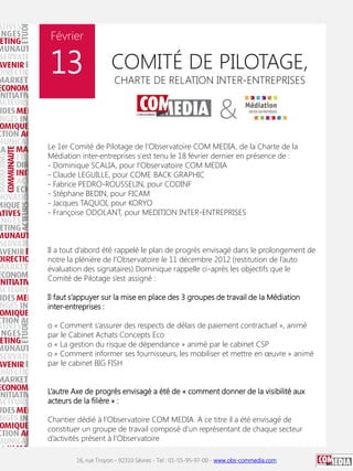 Février

13

COMITÉ DE PILOTAGE,
CHARTE DE RELATION INTER-ENTREPRISES

Le 1er Comité de Pilotage de l'Observatoire COM MEDIA, de la Charte de la
Médiation inter-entreprises s'est tenu le 18 février dernier en présence de :
- Dominique SCALIA, pour l'Observatoire COM MEDIA
- Claude LEGUILLE, pour COME BACK GRAPHIC
- Fabrice PEDRO-ROUSSELIN, pour CODINF
- Stéphane BEDIN, pour FICAM
- Jacques TAQUOI, pour KORYO
- Françoise ODOLANT, pour MEDITION INTER-ENTREPRISES

Il a tout d’abord été rappelé le plan de progrès envisagé dans le prolongement de
notre la plénière de l’Observatoire le 11 décembre 2012 (restitution de l’auto
évaluation des signataires) Dominique rappelle ci-après les objectifs que le
Comité de Pilotage s’est assigné :
Il faut s’appuyer sur la mise en place des 3 groupes de travail de la Médiation
inter-entreprises :
o « Comment s’assurer des respects de délais de paiement contractuel », animé
par le Cabinet Achats Concepts Eco
o « La gestion du risque de dépendance » animé par le cabinet CSP
o « Comment informer ses fournisseurs, les mobiliser et mettre en œuvre » animé
par le cabinet BIG FISH
L’autre Axe de progrès envisagé a été de « comment donner de la visibilité aux
acteurs de la filière » :
Chantier dédié à l’Observatoire COM MEDIA. A ce titre il a été envisagé de
constituer un groupe de travail composé d’un représentant de chaque secteur
d’activités présent à l’Observatoire
16, rue Troyon - 92310 Sèvres - Tel : 01-55-95-97-00 - www.obs-commedia.com

 