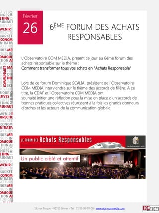 Février

26

6ÈME FORUM DES ACHATS
RESPONSABLES

L'Observatoire COM MEDIA, présent ce jour au 6ème forum des
achats responsable sur le thème :
Comment transformer tous vos achats en "Achats Responsable"
Lors de ce forum Dominique SCALIA, président de l'Observatoire
COM MEDIA interviendra sur le thème des accords de filière. A ce
titre, la CDAF et l'Observatoire COM MEDIA ont
souhaité initier une réflexion pour la mise en place d'un accords de
bonnes pratiques collectives réunissant à la fois les grands donneurs
d'ordres et les acteurs de la communication globale.

16, rue Troyon - 92310 Sèvres - Tel : 01-55-95-97-00 - www.obs-commedia.com

 