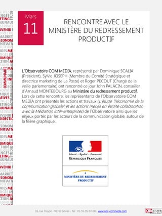 Mars

11

RENCONTRE AVEC LE
MINISTÈRE DU REDRESSEMENT
PRODUCTIF

L'Observatoire COM MEDIA, représenté par Dominique SCALIA
(Président), Sylvie JOSEPH (Membre du Comité Stratégique et
directrice marketing de La Poste) et Roger PECOUT (Chargé de la
veille parlementaire) ont rencontré ce jour John PALACIN, conseiller
d'Arnaud MONTEBOURG au Ministère du redressement productif.
Lors de cette rencontre, les représentants de l'Observatoire COM
MEDIA ont présentés les actions et travaux (L'étude "l'économie de la

communication globale" et les actions menés en étroite collaboration
avec la Médiation inter-entreprises) de l'Observatoire ainsi que les

enjeux portés par les acteurs de la communication globale, autour de
la filière graphique.

16, rue Troyon - 92310 Sèvres - Tel : 01-55-95-97-00 - www.obs-commedia.com

 