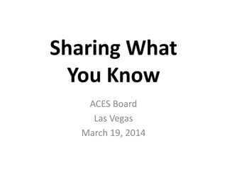 Sharing What
You Know
ACES Board
Las Vegas
March 19, 2014
 