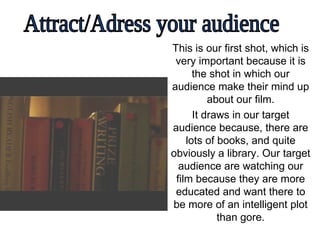 This is our first shot, which is very important because it is the shot in which our audience make their mind up about our film. It draws in our target audience because, there are lots of books, and quite obviously a library. Our target audience are watching our film because they are more educated and want there to be more of an intelligent plot than gore. Attract/Adress your audience 