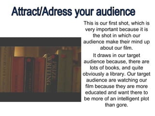 This is our first shot, which is
 very important because it is
      the shot in which our
audience make their mind up
          about our film.
      It draws in our target
audience because, there are
    lots of books, and quite
obviously a library. Our target
  audience are watching our
 film because they are more
 educated and want there to
be more of an intelligent plot
            than gore.
 